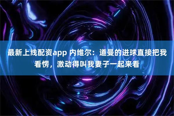最新上线配资app 内维尔：道曼的进球直接把我看愣，激动得叫我妻子一起来看