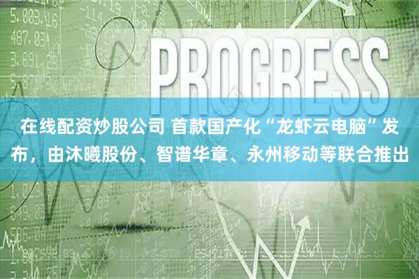 在线配资炒股公司 首款国产化“龙虾云电脑”发布，由沐曦股份、智谱华章、永州移动等联合推出