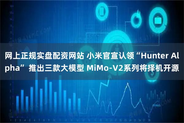 网上正规实盘配资网站 小米官宣认领“Hunter Alpha” 推出三款大模型 MiMo-V2系列将择机开源