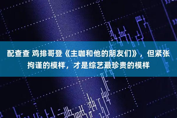 配查查 鸡排哥登《主咖和他的朋友们》，但紧张拘谨的模样，才是综艺最珍贵的模样