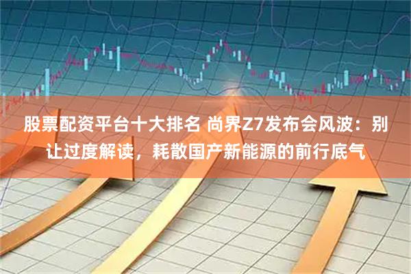 股票配资平台十大排名 尚界Z7发布会风波：别让过度解读，耗散国产新能源的前行底气