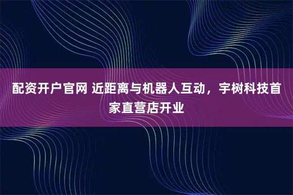 配资开户官网 近距离与机器人互动，宇树科技首家直营店开业