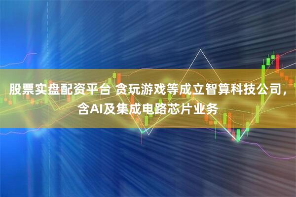 股票实盘配资平台 贪玩游戏等成立智算科技公司，含AI及集成电路芯片业务