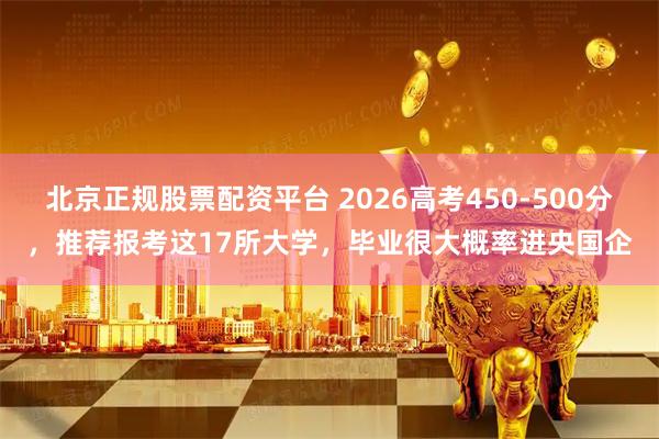 北京正规股票配资平台 2026高考450-500分，推荐报考这17所大学，毕业很大概率进央国企
